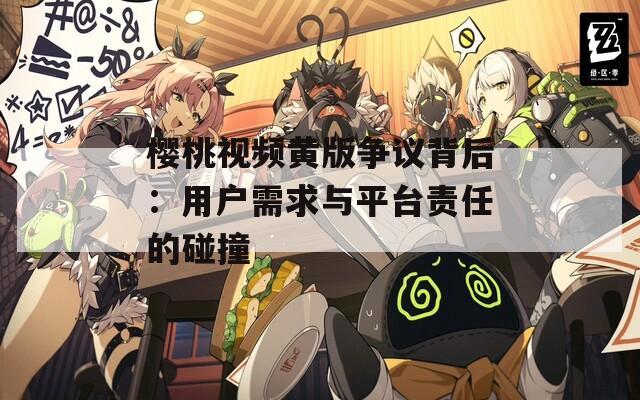 樱桃视频黄版争议背后：用户需求与平台责任的碰撞