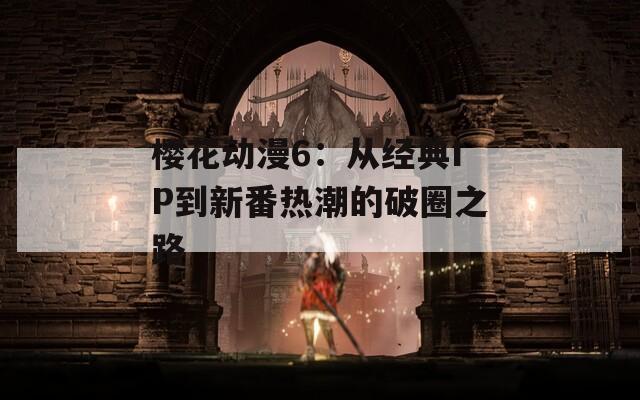 樱花动漫6：从经典IP到新番热潮的破圈之路