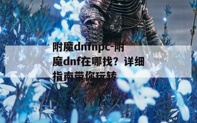 附魔dnfnpc-附魔dnf在哪找？详细指南带你玩转