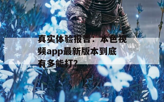 真实体验报告：本色视频app最新版本到底有多能打？