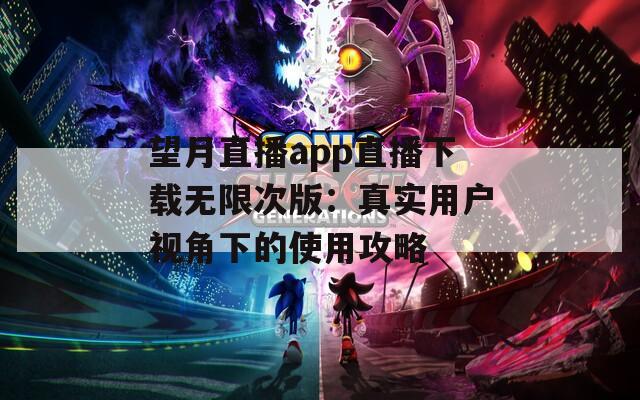 望月直播app直播下载无限次版：真实用户视角下的使用攻略