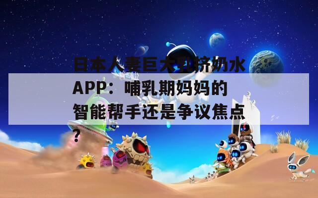 日本人妻巨大乳挤奶水APP：哺乳期妈妈的智能帮手还是争议焦点？