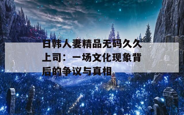 日韩人妻精品无码久久上司：一场文化现象背后的争议与真相