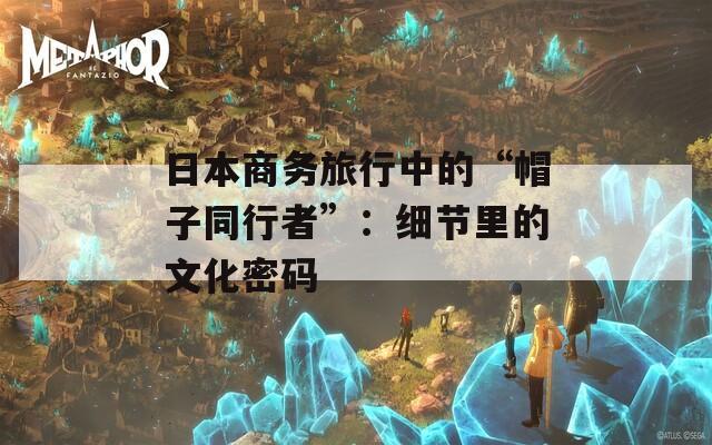 日本商务旅行中的“帽子同行者”：细节里的文化密码