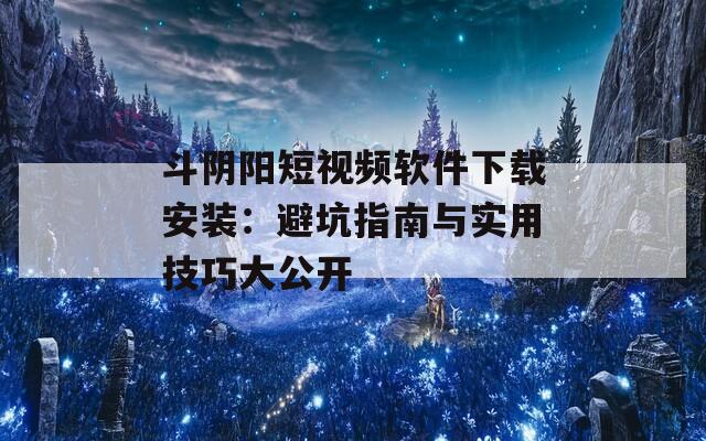 斗阴阳短视频软件下载安装：避坑指南与实用技巧大公开