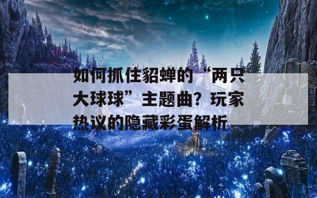 如何抓住貂蝉的“两只大球球”主题曲？玩家热议的隐藏彩蛋解析