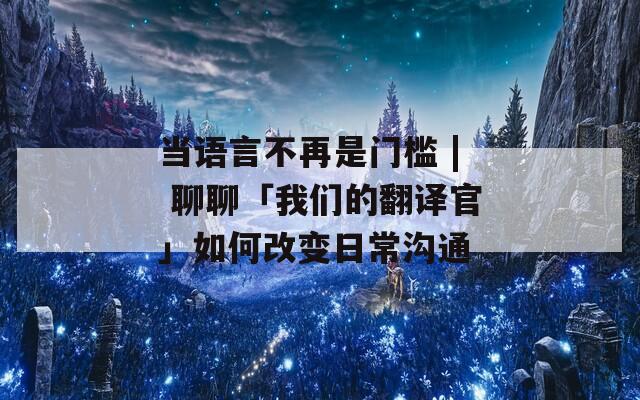 当语言不再是门槛 | 聊聊「我们的翻译官」如何改变日常沟通