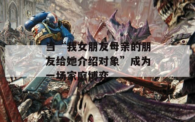 当“我女朋友母亲的朋友给她介绍对象”成为一场家庭博弈