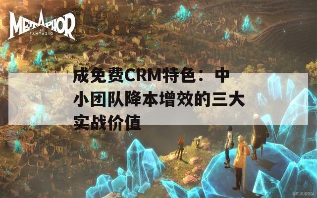 成免费CRM特色：中小团队降本增效的三大实战价值