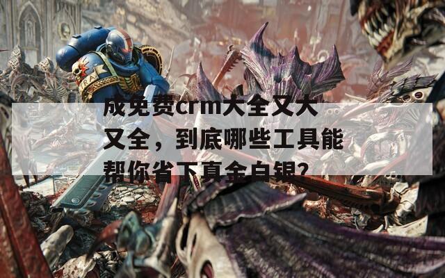 成免费crm大全又大又全，到底哪些工具能帮你省下真金白银？