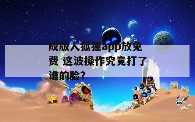 成版人狐狸app放免费 这波操作究竟打了谁的脸？