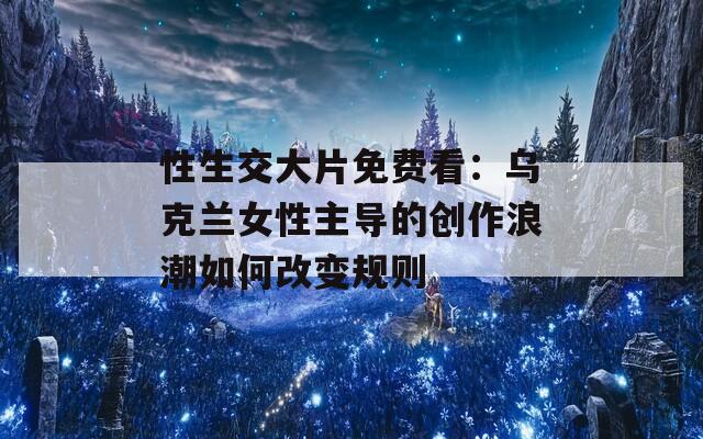 性生交大片免费看：乌克兰女性主导的创作浪潮如何改变规则