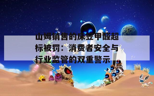 山姆销售的床笠甲醛超标被罚：消费者安全与行业监管的双重警示