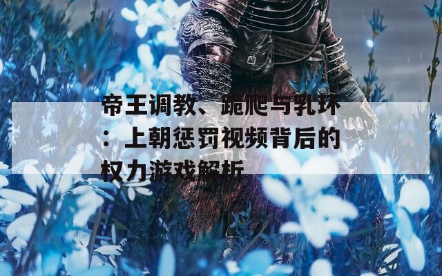 帝王调教、跪爬与乳环：上朝惩罚视频背后的权力游戏解析
