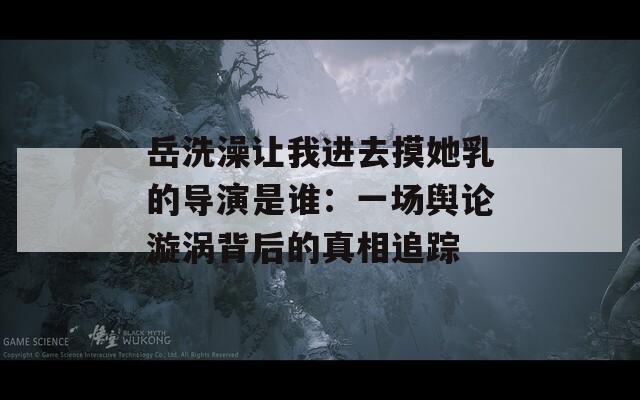 岳洗澡让我进去摸她乳的导演是谁：一场舆论漩涡背后的真相追踪