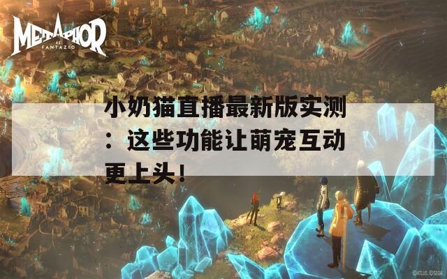 小奶猫直播最新版实测：这些功能让萌宠互动更上头！