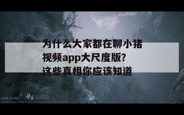 为什么大家都在聊小猪视频app大尺度版？这些真相你应该知道