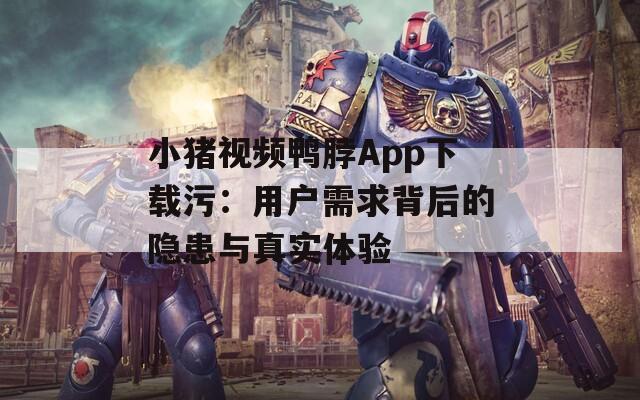 小猪视频鸭脖App下载污：用户需求背后的隐患与真实体验