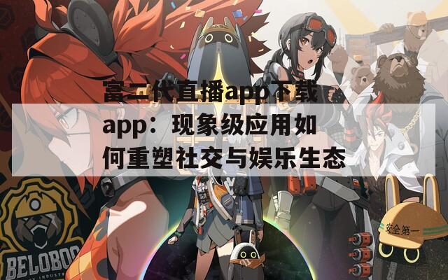 富二代直播app下载app：现象级应用如何重塑社交与娱乐生态？