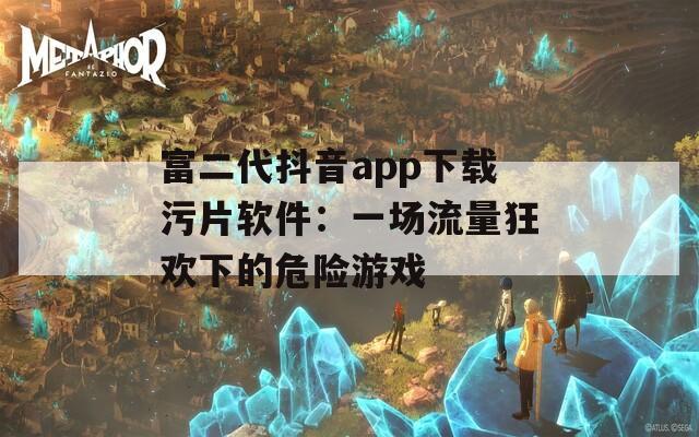 富二代抖音app下载污片软件：一场流量狂欢下的危险游戏