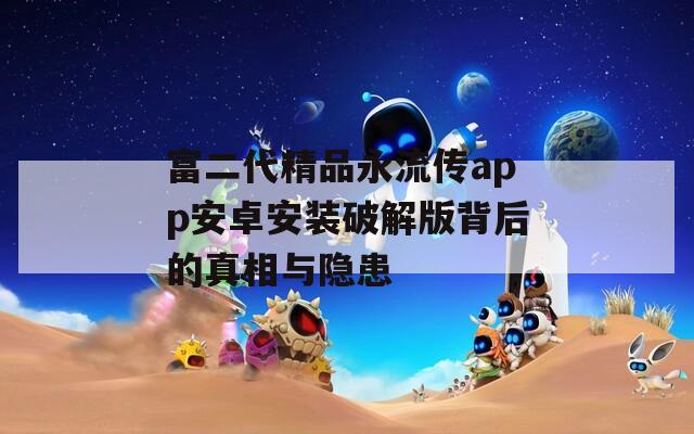 富二代精品永流传app安卓安装破解版背后的真相与隐患