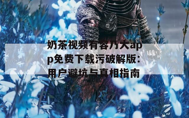 奶茶视频有容乃大app免费下载污破解版：用户避坑与真相指南