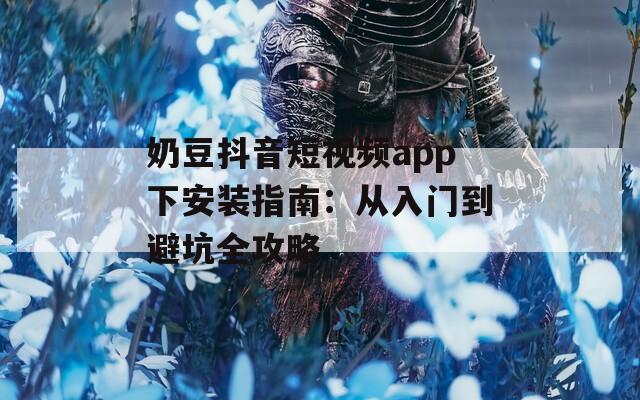 奶豆抖音短视频app下安装指南：从入门到避坑全攻略