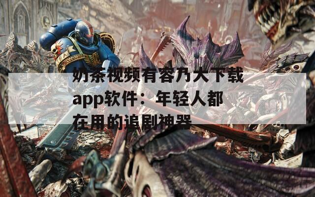 奶茶视频有容乃大下载app软件：年轻人都在用的追剧神器