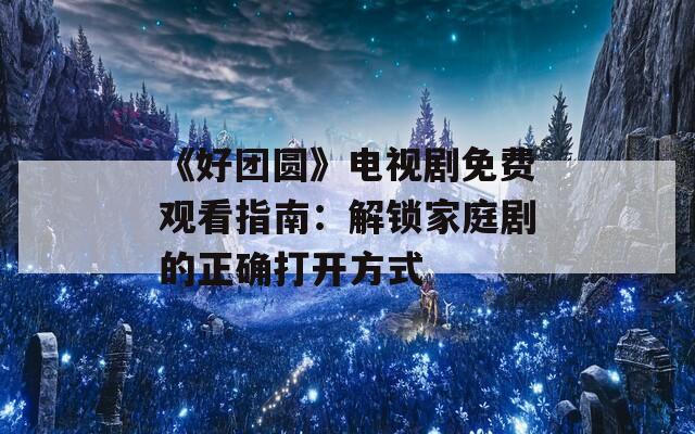 《好团圆》电视剧免费观看指南：解锁家庭剧的正确打开方式