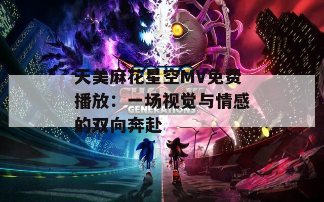 天美麻花星空MV免费播放：一场视觉与情感的双向奔赴