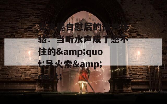 女夹腿自慰后的微妙体验：当听水声成了憋不住的&quot;导火索&quot;