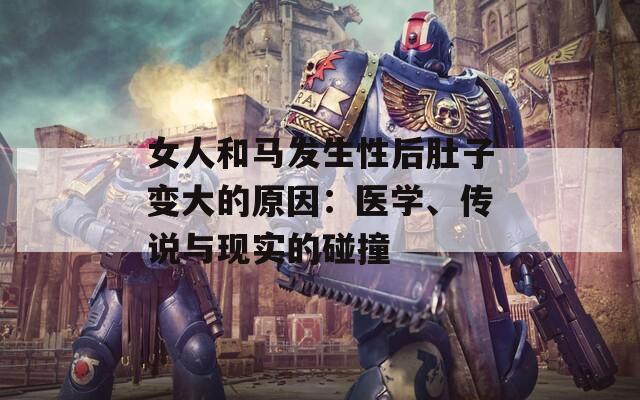 女人和马发生性后肚子变大的原因：医学、传说与现实的碰撞