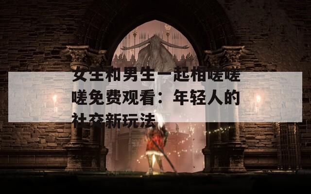 女生和男生一起相嗟嗟嗟免费观看：年轻人的社交新玩法