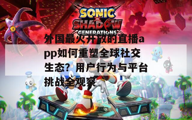 外国最火开放的直播app如何重塑全球社交生态？用户行为与平台挑战全观察