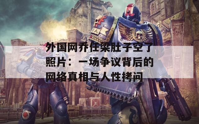外国网乔任梁肚子空了照片：一场争议背后的网络真相与人性拷问