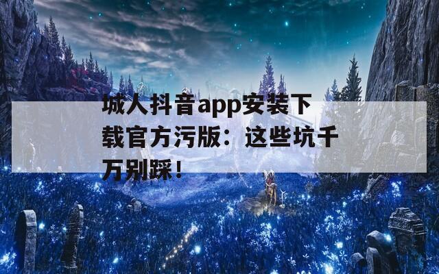 城人抖音app安装下载官方污版：这些坑千万别踩！
