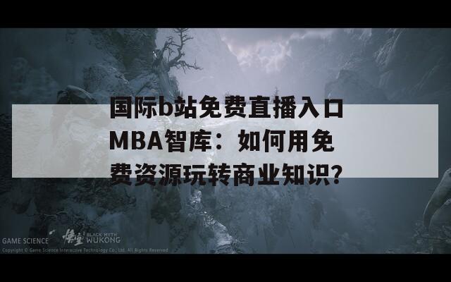 国际b站免费直播入口MBA智库：如何用免费资源玩转商业知识？