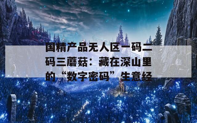 国精产品无人区一码二码三蘑菇：藏在深山里的“数字密码”生意经