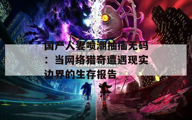 国产人妻喷潮抽搐无码：当网络猎奇遭遇现实边界的生存报告