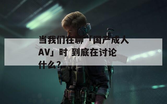 当我们在聊「国产成人AV」时 到底在讨论什么？