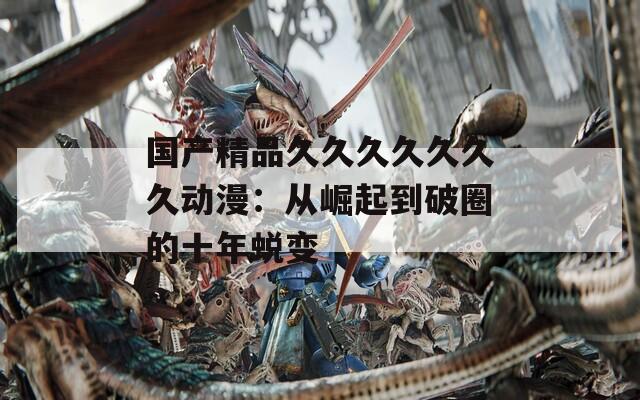 国产精品久久久久久久久动漫：从崛起到破圈的十年蜕变