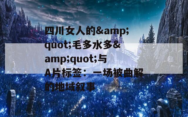 四川女人的&quot;毛多水多&quot;与A片标签：一场被曲解的地域叙事