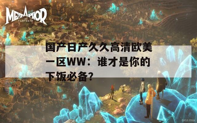 国产日产久久高清欧美一区WW：谁才是你的下饭必备？