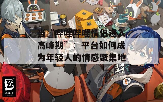 当“哔哩哔哩情侣进入高峰期”：平台如何成为年轻人的情感聚集地？
