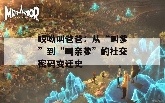 哎呦叫爸爸：从“叫爹”到“叫亲爹”的社交密码变迁史