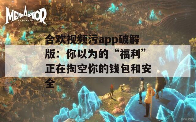 合欢视频污app破解版：你以为的“福利”正在掏空你的钱包和安全