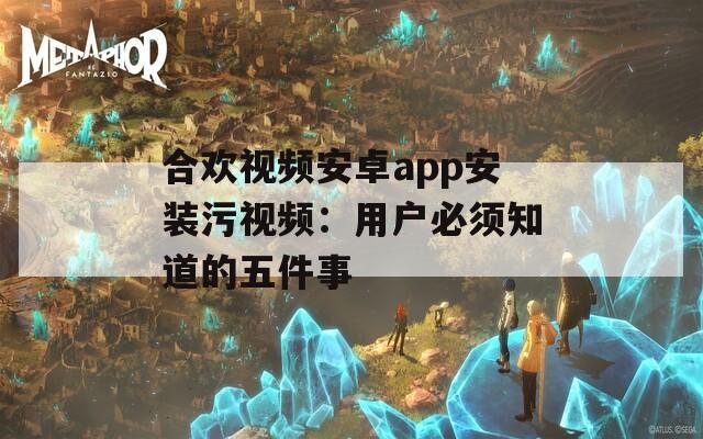 合欢视频安卓app安装污视频：用户必须知道的五件事