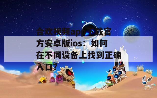 合欢视频app下载官方安卓版ios：如何在不同设备上找到正确入口？