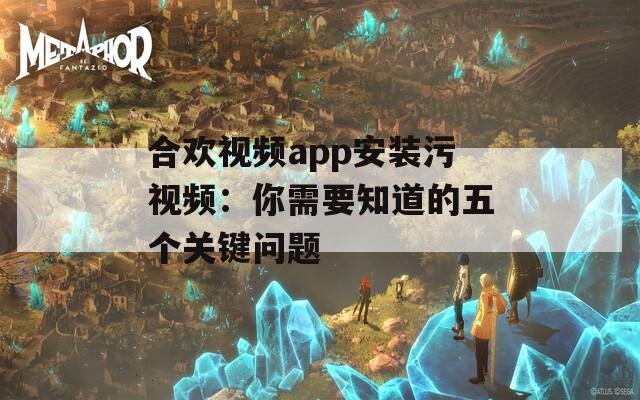 合欢视频app安装污视频：你需要知道的五个关键问题