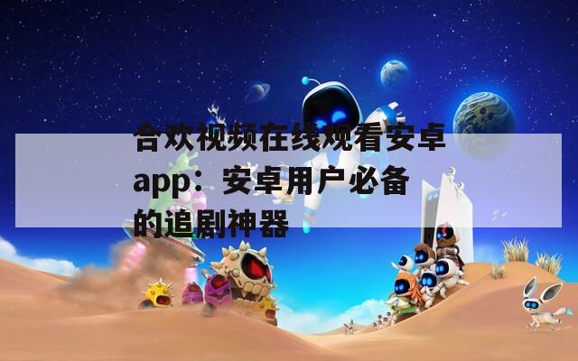 合欢视频在线观看安卓app：安卓用户必备的追剧神器